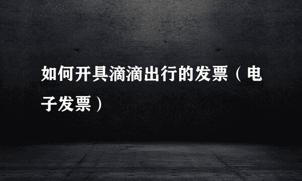 如何开具滴滴出行的发票（电子发票）