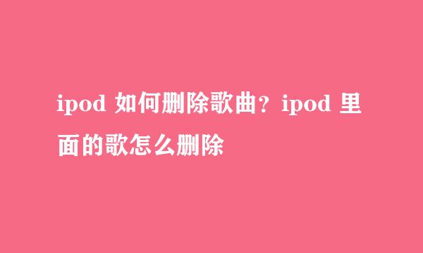 ipod 如何删除歌曲？ipod 里面的歌怎么删除