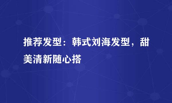 推荐发型：韩式刘海发型，甜美清新随心搭