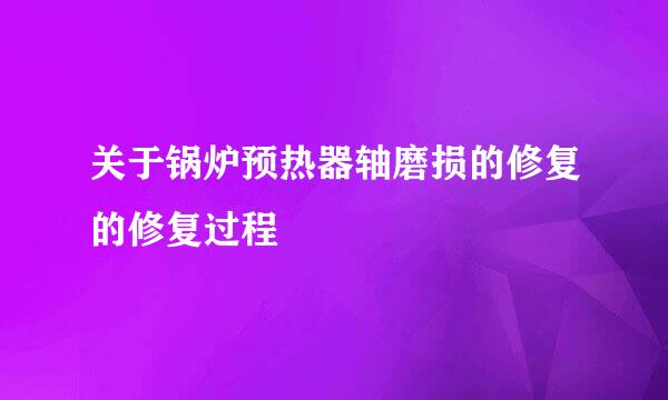 关于锅炉预热器轴磨损的修复的修复过程