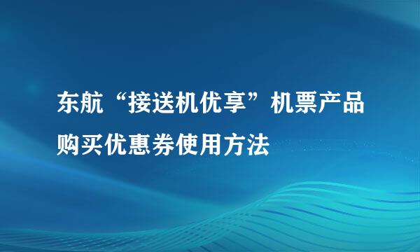 东航“接送机优享”机票产品购买优惠券使用方法