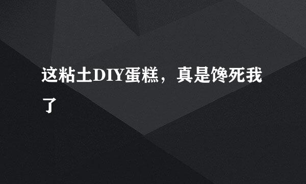 这粘土DIY蛋糕，真是馋死我了
