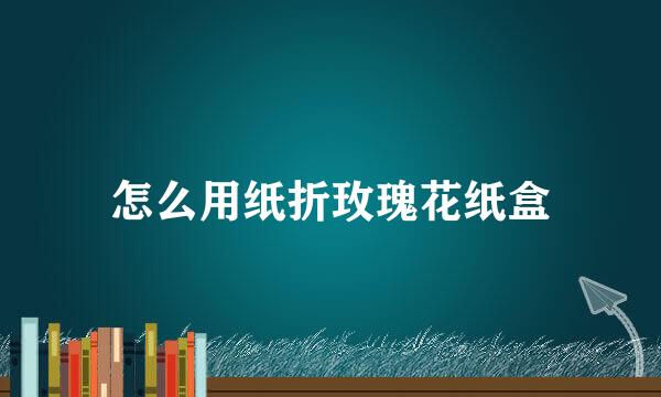 怎么用纸折玫瑰花纸盒