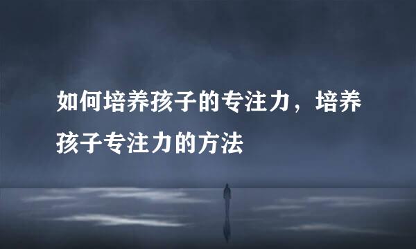 如何培养孩子的专注力，培养孩子专注力的方法