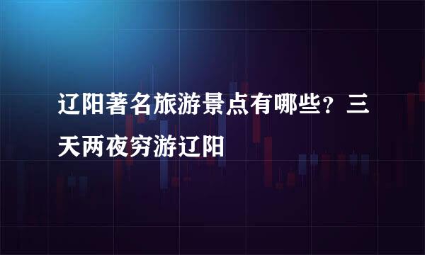 辽阳著名旅游景点有哪些？三天两夜穷游辽阳