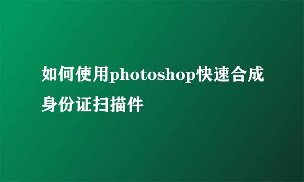 如何使用photoshop快速合成身份证扫描件