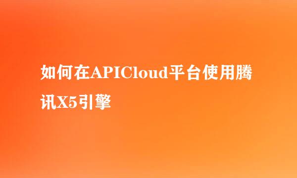 如何在APICloud平台使用腾讯X5引擎
