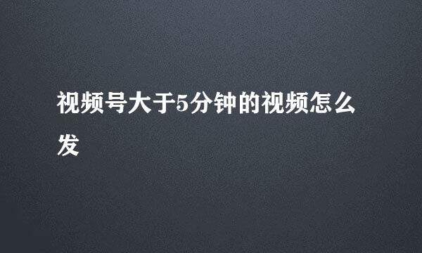 视频号大于5分钟的视频怎么发