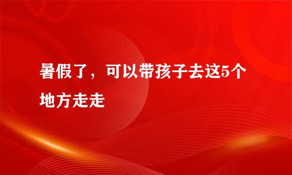 暑假了，可以带孩子去这5个地方走走