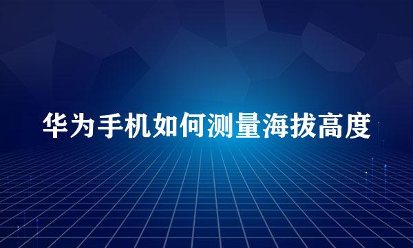 华为手机如何测量海拔高度