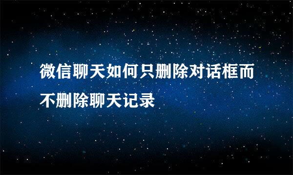 微信聊天如何只删除对话框而不删除聊天记录