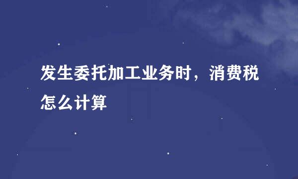 发生委托加工业务时，消费税怎么计算