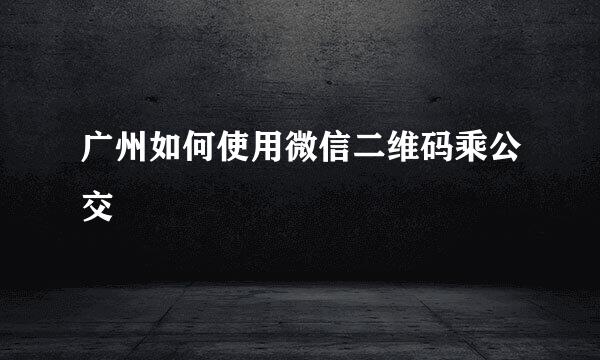 广州如何使用微信二维码乘公交