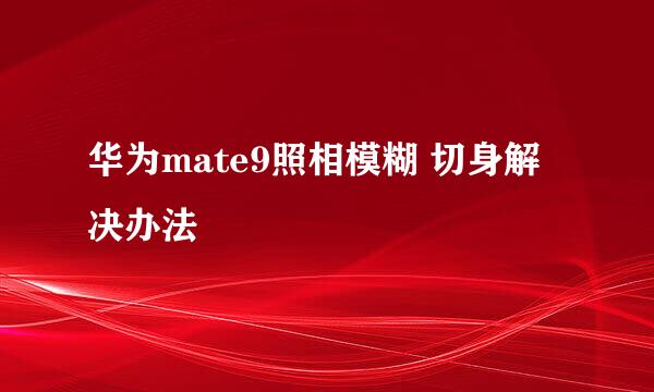 华为mate9照相模糊 切身解决办法