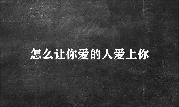 怎么让你爱的人爱上你