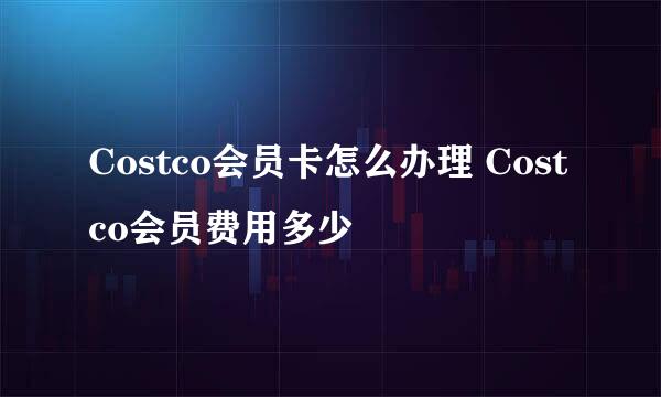Costco会员卡怎么办理 Costco会员费用多少