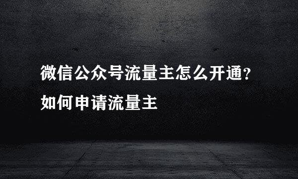 微信公众号流量主怎么开通？如何申请流量主