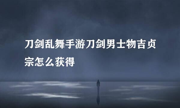 刀剑乱舞手游刀剑男士物吉贞宗怎么获得