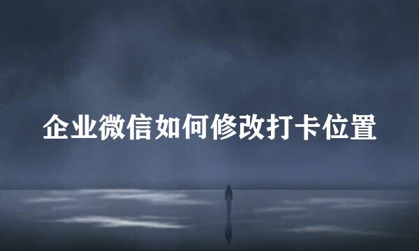 企业微信如何修改打卡位置