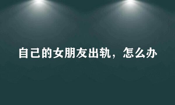 自己的女朋友出轨，怎么办