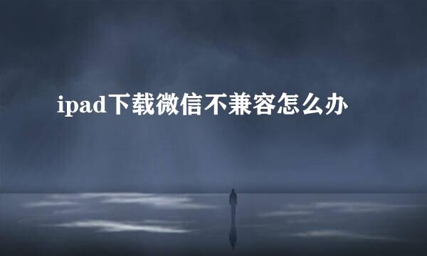 ipad下载微信不兼容怎么办