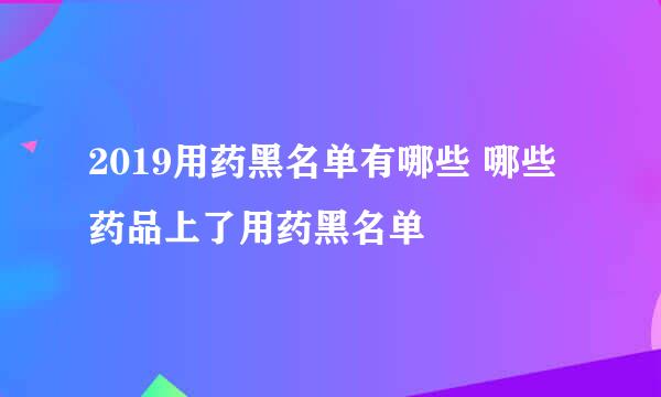 2019用药黑名单有哪些 哪些药品上了用药黑名单