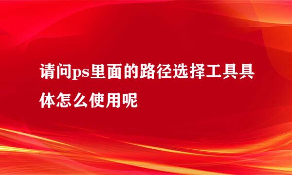 请问ps里面的路径选择工具具体怎么使用呢