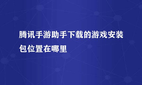 腾讯手游助手下载的游戏安装包位置在哪里
