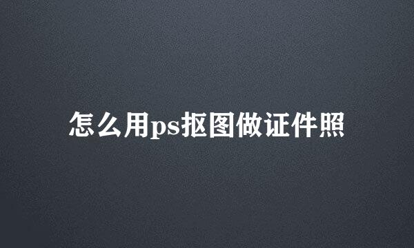 怎么用ps抠图做证件照