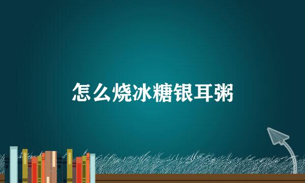怎么烧冰糖银耳粥