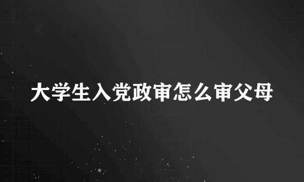 大学生入党政审怎么审父母