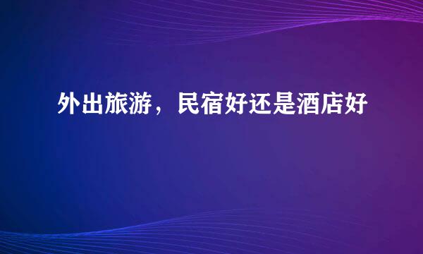 外出旅游，民宿好还是酒店好