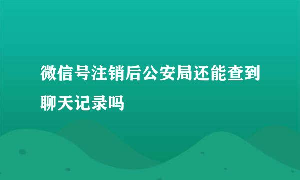 微信号注销后公安局还能查到聊天记录吗