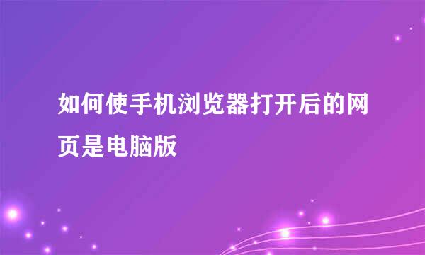 如何使手机浏览器打开后的网页是电脑版