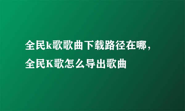 全民k歌歌曲下载路径在哪，全民K歌怎么导出歌曲