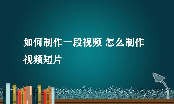 如何制作一段视频 怎么制作视频短片