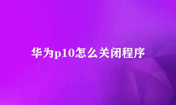 华为p10怎么关闭程序