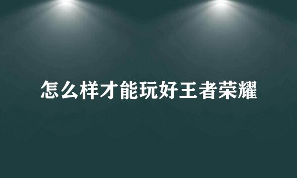 怎么样才能玩好王者荣耀