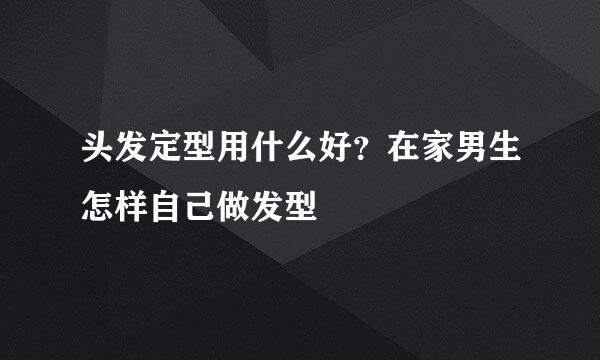 头发定型用什么好？在家男生怎样自己做发型