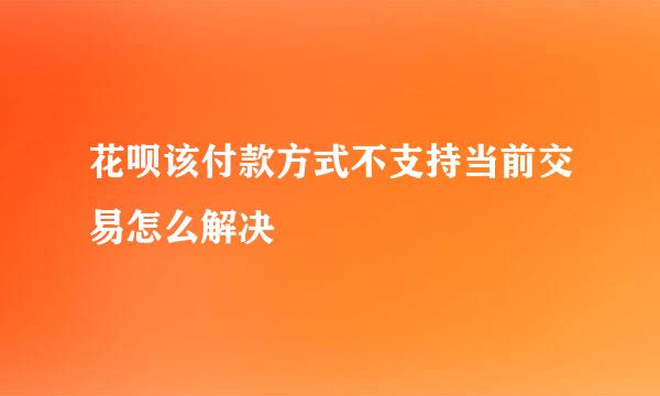 花呗该付款方式不支持当前交易怎么解决