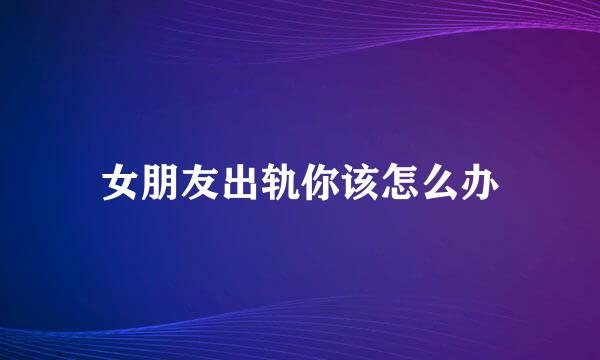 女朋友出轨你该怎么办