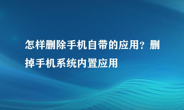怎样删除手机自带的应用？删掉手机系统内置应用