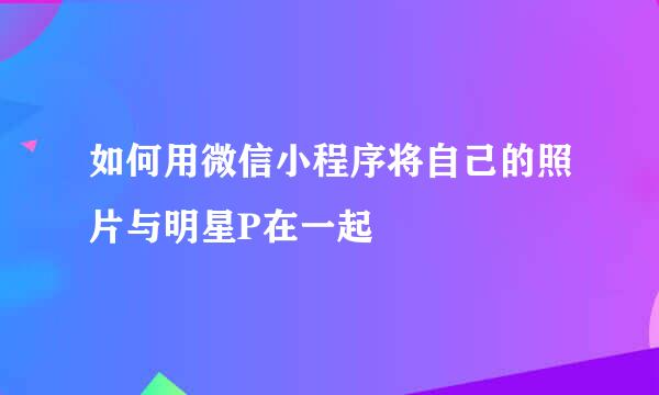 如何用微信小程序将自己的照片与明星P在一起