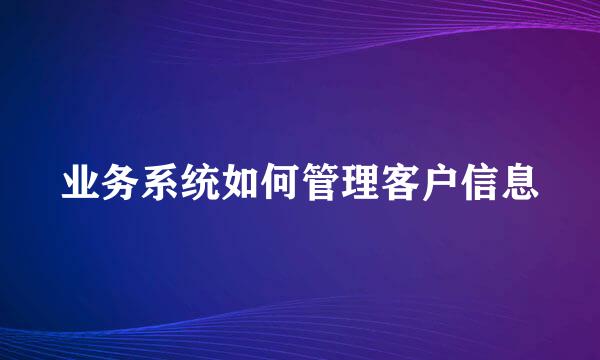 业务系统如何管理客户信息