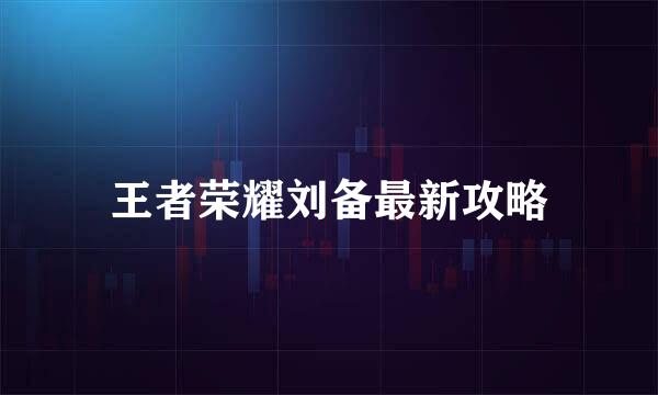 王者荣耀刘备最新攻略