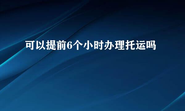 可以提前6个小时办理托运吗