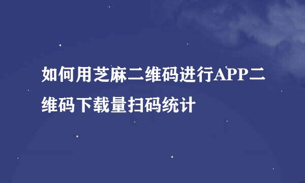 如何用芝麻二维码进行APP二维码下载量扫码统计