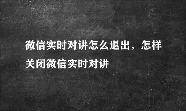 微信实时对讲怎么退出，怎样关闭微信实时对讲