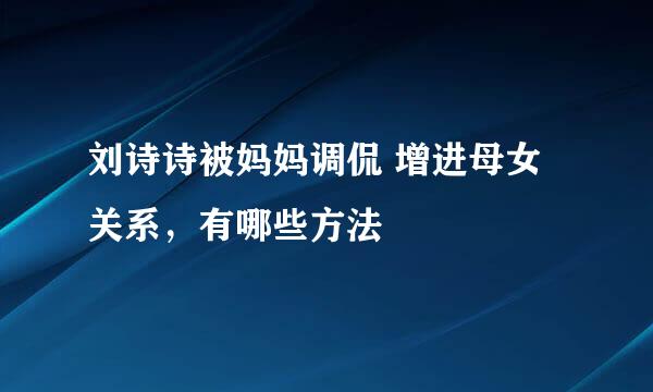 刘诗诗被妈妈调侃 增进母女关系，有哪些方法