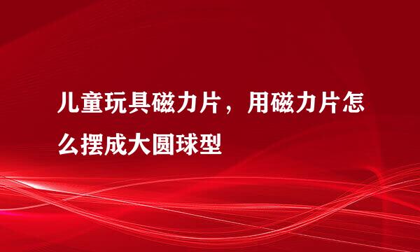 儿童玩具磁力片，用磁力片怎么摆成大圆球型